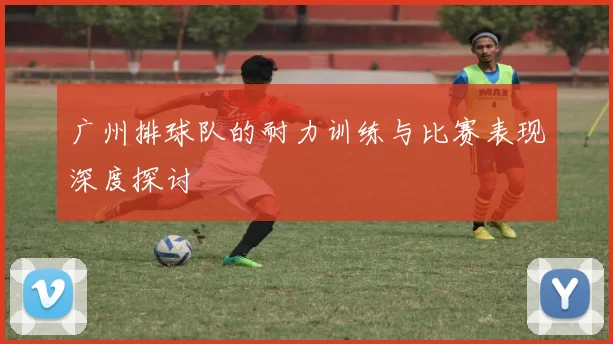 广州排球队的耐力训练与比赛表现深度探讨