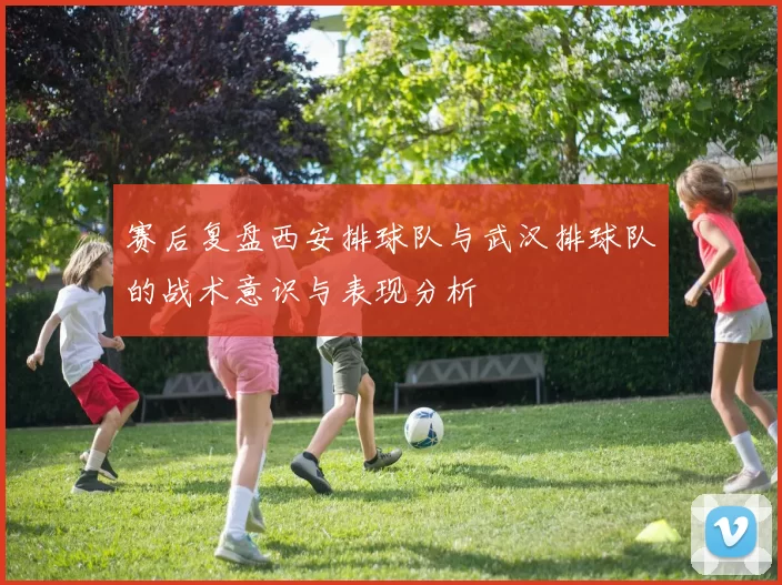 赛后复盘西安排球队与武汉排球队的战术意识与表现分析