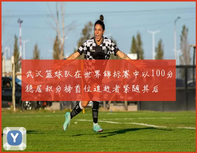 武汉篮球队在世界锦标赛中以100分稳居积分榜首位追赶者紧随其后