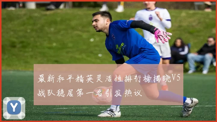 最新和平精英灵活性排行榜揭晓V5战队稳居第一名引发热议